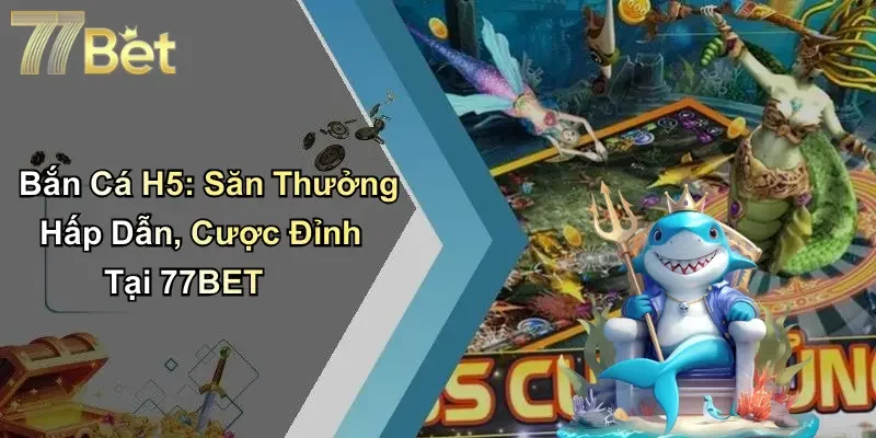 Bắn Cá H5: Săn Thưởng Hấp Dẫn, Cược Đỉnh Tại 77BET